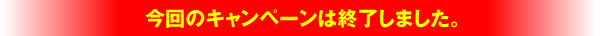 今回のキャンペーンは終了しました。