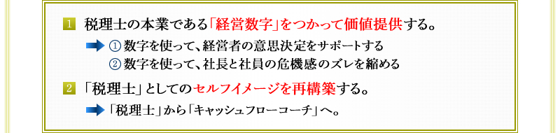 1．　税理士の本業である「経営数字」をつかって価値提供する。→①数字を使って、経営者の意思決定をサポートする　②数字を使って、社長と社員の危機感のズレを縮める　2．「税理士」としてのセルフイメージを再構築する。→「税理士」から「キャッシュフローコーチ」へ。