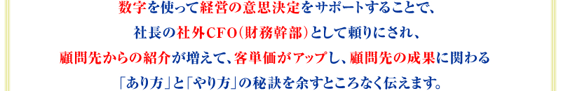 数字を使って経営の意思決定をサポートすることで、社長の社外CFO（財務幹部）として頼りにされ、顧問先からの紹介が増えて、客単価がアップし、顧問先の成果に関わる「あり方」と「やり方」の秘訣を余すところなく伝えます。