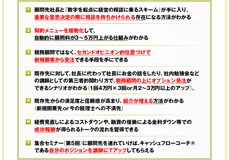 ①顧問先社長と「数字を起点に経営の相談に乗るスキーム」が手に入り、重要な意思決定の際に相談を持ちかけられる存在になる方法がわかる　②契約メニューを複数化して、自動的に顧問料が3～5万円上がる仕組みがわかる　③税務顧問ではなく、セカンドオピニオン的位置づけで新規顧客から受注できる手段を手にできる　④既存先に対して、社長に代わって社員にお金の話をしたり、社内勉強会などの講師としての第三者的関わり方で、税務顧問の上にオプション受注ができるシナリオがわかる（1回4万円×3回or月2～3万円以上のアップ）。　⑤既存先からの満足度と信頼感が高まり、紹介が増える方法がわかる（新規開業先or今の税理士への不満先）　⑥経費見直しによるコストダウンや、融資の借換による金利ダウン等での成功報酬が得られるトークの流れを習得できる　⑦集合セミナー（第5回）に顧問先を連れていけば、キャッシュフローコーチ®である自分のポジションを講師にＴアップしてもらえる