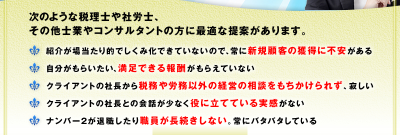 次のような税理士や社労士、コンサルタントの方に最適な提案があります。　□ 紹介が場当たり的でしくみ化できていないので、常に新規顧客の獲得に不安がある　□ 自分がもらいたい、満足できる報酬がもらえていない　□ クライアントの社長から税務や労務以外の経営の相談をもちかけられず、寂しい　□ クライアントの社長との会話が少なく役に立てている実感がない　□ ナンバー２が退職したり職員が長続きしない。常にバタバタしている