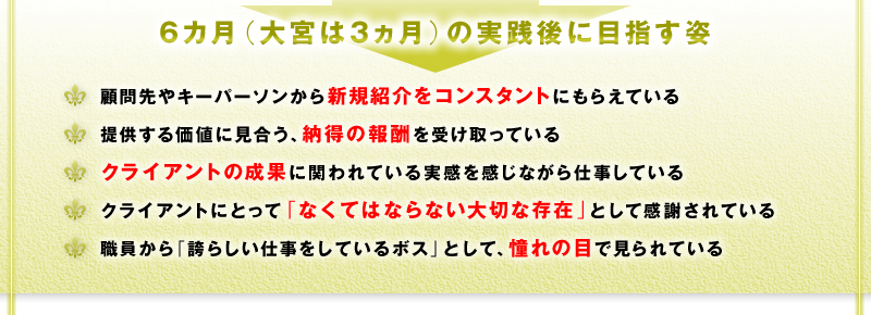 6カ月（大宮は3ヵ月）の実践後に目指す姿　□ 顧問先やキーパーソンから新規紹介をコンスタントにもらえている　□ 提供する価値に見合う、納得の報酬を受け取っている　□ クライアントの本業の成果に関われている実感を感じながら仕事している　□ クライアントにとって「なくてはならない大切な存在」として感謝されている　□ 職員から「誇らしい仕事をしているボス」として、憧れの目で見られている