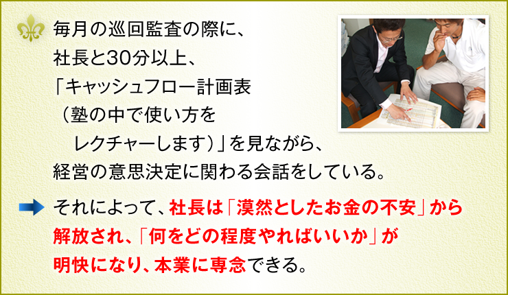 毎月の巡回監査の際に、社長と30分以上、「キャッシュフロー計画表（塾の中で使い方をレクチャーします）」を見ながら、経営の意思決定に関わる会話をしている。　それによって、社長は「漠然としたお金の不安」から解放され、「何をどの程度やればいいか」が明快になり、本業に専念</strong> できる。