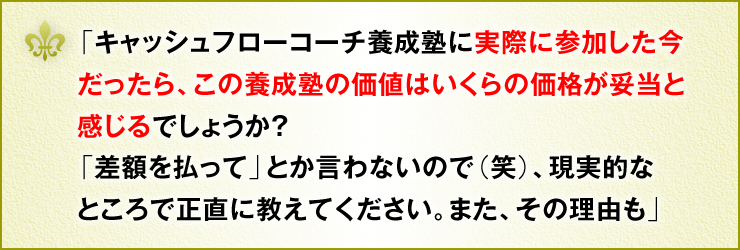 「キャッシュフローコーチ養成塾に実際に参加した今だったら、この養成塾の価値はいくらの価格が妥当と感じるでしょうか？「差額を払って」とか言わないので（笑）、現実的なところで正直に教えてください。また、その理由も」