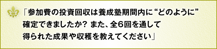 「参加費の投資回収は養成塾期間内に“どのように”確定できましたか？また、全6回を通して得られた成果や収穫を教えてください」