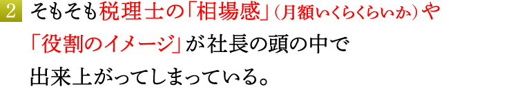 2．そもそも税理士の「相場感」（月額いくらくらいか）や「役割のイメージ」が社長の頭の中で出来上がってしまっている。