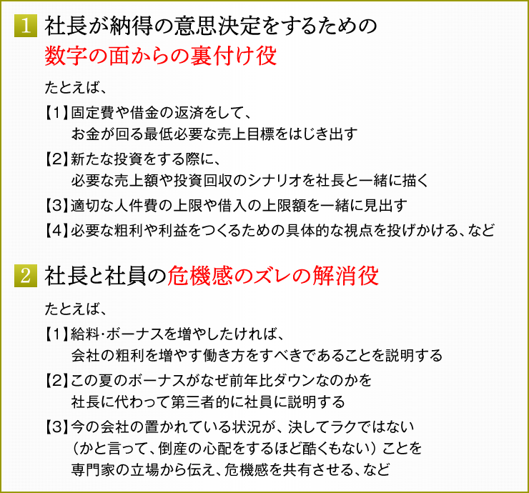 1．社長が納得の意思決定をするための数字の面からの裏付け役　たとえば、　【1】固定費や借金の返済をして、お金が回る最低必要な売上目標をはじき出す　【2】新たな投資をする際に、必要な売上額や投資回収のシナリオを社長と一緒に描く　【3】適切な人件費の上限や借入の上限額を一緒に見出す　【4】必要な粗利や利益をつくるための具体的な視点を投げかける、など　2．社長と社員の危機感のズレの解消役　たとえば、社長に代わって社員に対して、　【1】給料・ボーナスを増やしたければ、会社の粗利を増やす働き方をすべきであることを説明する　【2】この夏のボーナスがなぜ前年比ダウンなのかを社長に代わって第三者的に社員に説明する　【3】今の会社の置かれている状況が、決してラクではない（かと言って、倒産の心配をするほど酷くもない）ことを専門家の立場から伝え、危機感を共有させる、など