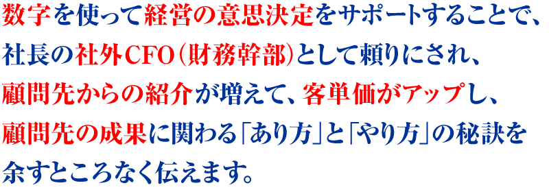 数字を使って経営の意思決定をサポートすることで、社長の社外CFO（財務幹部）として頼りにされ、顧問先からの紹介が増えて、客単価がアップし、顧問先の成果に関わる「あり方」と「やり方」の秘訣を余すところなく伝えます。