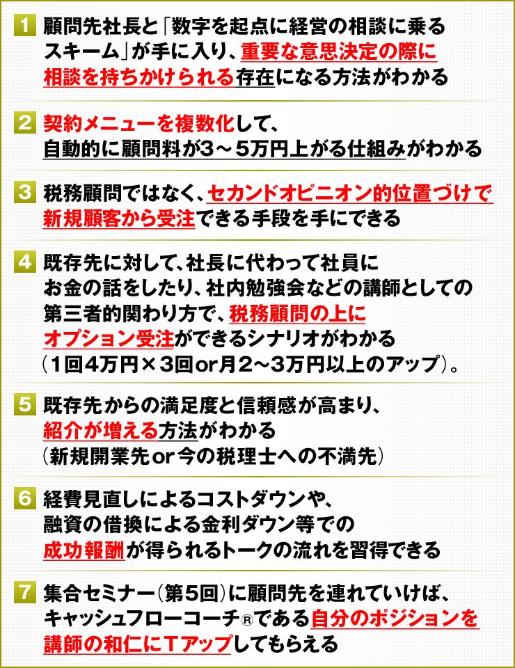 ①顧問先社長と「数字を起点に経営の相談に乗るスキーム」が手に入り、重要な意思決定の際に相談を持ちかけられる存在になる方法がわかる　②契約メニューを複数化して、自動的に顧問料が3～5万円上がる仕組みがわかる　③税務顧問ではなく、セカンドオピニオン的位置づけで新規顧客から受注できる手段を手にできる　④既存先に対して、社長に代わって社員にお金の話をしたり、社内勉強会などの講師としての第三者的関わり方で、税務顧問の上にオプション受注ができるシナリオがわかる（1回4万円×3回or月2～3万円以上のアップ）。　⑤既存先からの満足度と信頼感が高まり、紹介が増える方法がわかる（新規開業先or今の税理士への不満先）　⑥経費見直しによるコストダウンや、融資の借換による金利ダウン等での成功報酬が得られるトークの流れを習得できる　⑦集合セミナー（第5回）に顧問先を連れていけば、キャッシュフローコーチ®である自分のポジションを講師にＴアップしてもらえる