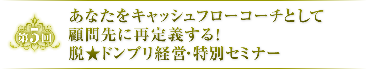 第5回　あなたをキャッシュフローコーチとして顧問先に再定義する！脱★ドンブリ経営・特別セミナー