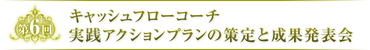 第6回　キャッシュフローコーチ実践アクションプランの策定と成果発表会