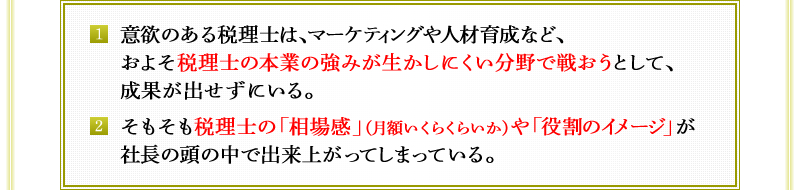 1．意欲のある税理士は、マーケティングや人材育成など、およそ税理士の本業の強みが生かしにくい分野で戦おうとして、成果が出せずにいる。　2．そもそも税理士の「相場感」（月額いくらくらいか）や「役割のイメージ」が社長の頭の中で出来上がってしまっている。