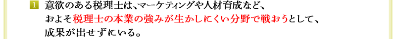 1．意欲のある税理士は、マーケティングや人材育成など、およそ税理士の本業の強みが生かしにくい分野で戦おうとして、成果が出せずにいる。