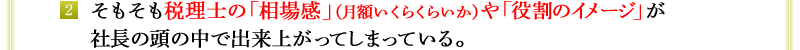 2．そもそも税理士の「相場感」（月額いくらくらいか）や「役割のイメージ」が社長の頭の中で出来上がってしまっている。