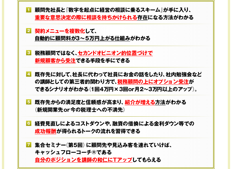 ①顧問先社長と「数字を起点に経営の相談に乗るスキーム」が手に入り、重要な意思決定の際に相談を持ちかけられる存在になる方法がわかる　②契約メニューを複数化して、自動的に顧問料が3～5万円上がる仕組みがわかる　③税務顧問ではなく、セカンドオピニオン的位置づけで新規顧客から受注できる手段を手にできる　④既存先に対して、社長に代わって社員にお金の話をしたり、社内勉強会などの講師としての第三者的関わり方で、税務顧問の上にオプション受注ができるシナリオがわかる（1回4万円×3回or月2～3万円以上のアップ）。　⑤既存先からの満足度と信頼感が高まり、紹介が増える方法がわかる（新規開業先or今の税理士への不満先）　⑥経費見直しによるコストダウンや、融資の借換による金利ダウン等での成功報酬が得られるトークの流れを習得できる　⑦集合セミナー（第5回）に顧問先や見込み客を連れていけば、キャッシュフローコーチ®である自分のポジションを講師の和仁にＴアップしてもらえる