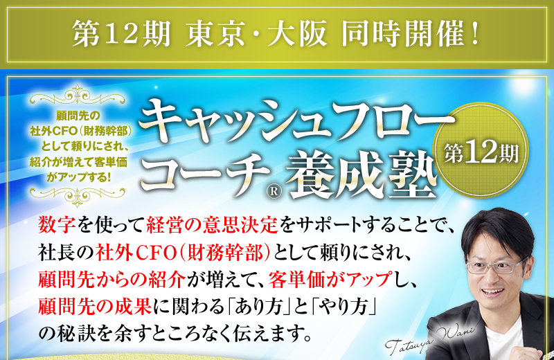 第12期 東京・大阪 同時開催！　顧問先の社外CFO（財務幹部）として頼りにされ、紹介が増えて客単価がアップする！　キャッシュフローコーチ®養成塾 ＜第12期＞　数字を使って経営の意思決定をサポートすることで、社長の社外CFO（財務幹部）として頼りにされ、顧問先からの紹介が増えて、客単価がアップし、顧問先の成果に関わる「あり方」と「やり方」の秘訣を余すところなく伝えます。