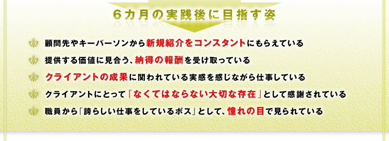 6カ月の実践後に目指す姿　□ 顧問先やキーパーソンから新規紹介をコンスタントにもらえている　□ 提供する価値に見合う、納得の報酬を受け取っている　□ クライアントの本業の成果に関われている実感を感じながら仕事している　□ クライアントにとって「なくてはならない大切な存在」として感謝されている　□ 職員から「誇らしい仕事をしているボス」として、憧れの目で見られている