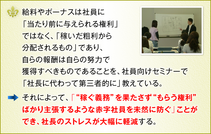 給料やボーナスは社員に「当たり前に与えられる権利」ではなく、「稼いだ粗利から分配されるもの」であり、自らの報酬は自らの努力で獲得すべきものであることを、社員向けセミナーで「社長に代わって第三者的に」教えている。　それによって、「“稼ぐ義務”を果たさず“もらう権利”ばかり主張するような赤字社員を未然に防ぐ」ことができ、社長のストレスが大幅に軽減する。