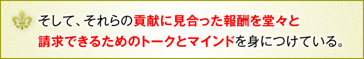 そして、それらの貢献に見合った報酬を堂々と請求できるためのトークとマインドを身につけている。