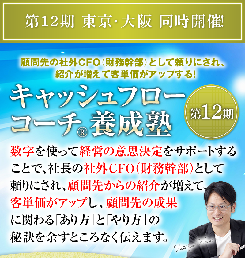 第12期 東京・大阪 同時開催！　顧問先の社外CFO（財務幹部）として頼りにされ、紹介が増えて客単価がアップする！　キャッシュフローコーチ®養成塾 ＜第12期＞　数字を使って経営の意思決定をサポートすることで、社長の社外CFO（財務幹部）として頼りにされ、顧問先からの紹介が増えて、客単価がアップし、顧問先の成果に関わる「あり方」と「やり方」の秘訣を余すところなく伝えます。