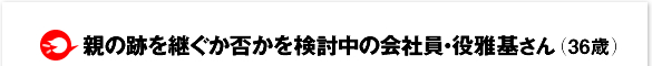 親の跡を継ぐか否かを検討中の会社員・役 雅基さん(36歳)