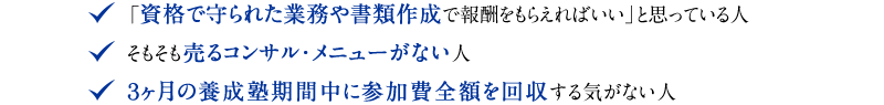 ◆ 「資格で守られた業務や書類作成で報酬をもらえればいい」と思っている人　◆ そもそも売るコンサル・メニューがない人　◆ 3ヶ月の養成塾期間中に参加費全額を回収する気がない人。