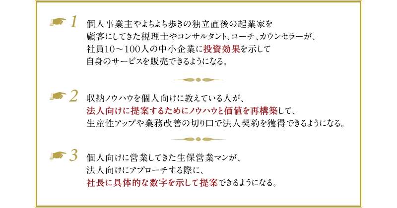 例1）個人事業主やよちよち歩きの独立直後の起業家を顧客にしてきた税理士やコンサルタント、コーチ、カウンセラーが、社員10～100人の中小企業に投資効果を示して自身のサービスを販売できるようになる。　例2）収納ノウハウを個人向けに教えている人が、法人向けに提案するためにノウハウと価値を再構築して、生産性アップや業務改善の切り口で法人契約を獲得できるようになる。　例3）個人向けに営業してきた生保営業マンが、法人向けにアプローチする際に、社長に具体的な数字を示して提案できるようになる。