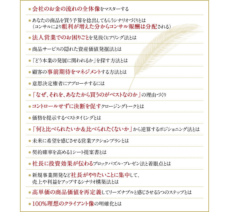 ・会社のお金の流れの全体像をマスターする　・あなたの商品を買う予算を捻出してもらうシナリオづくりとは（コンサルにより粗利が増えた分からコンサル報酬は分配される）・法人営業でのお困りごとを見抜くヒアリング法とは　・商品サービスの隠れた資産価値発掘法とは　・「どう本業の発展に関われるか」を探す方法とは　・顧客の事前期待をマネジメントする方法とは　・意思決定権者にアプローチするには　・「なぜ、それを、あなたから買うのがベストなのか」の理由づくり　・コントロールせずに決断を促すクロージングトークとは　・価格を提示するベストタイミングとは　・「何と比べられたいか＆比べられたくないか」から逆算するポジショニング法とは　・未来に希望を感じさせる営業アクションプランとは　・契約確率を高める1シート提案書とは　・社長に投資効果が伝わるブロックパズル・プレゼン法と着眼点とは　・新規事業開発など社長がやりたいことに集中して、売上や利益をアップするシナリオ構築法とは　・高単価の商品価値を再定義してリーズナブルと感じさせる5つのステップとは　・100％理想のクライアント像の明確化とは