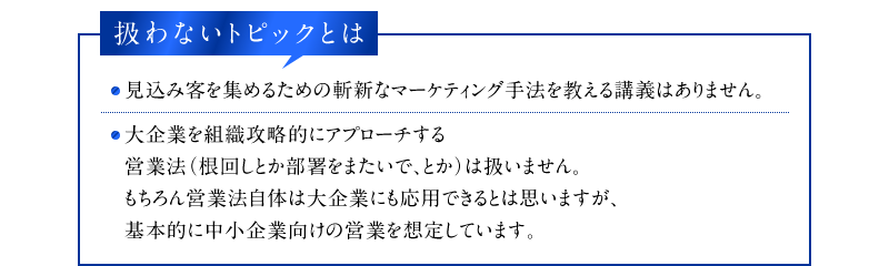 扱わないトピックとは　・見込み客を集めるための斬新なマーケティング手法を教える講義はありません。　・大企業を組織攻略的にアプローチする営業法（根回しとか部署をまたいで、とか）は扱いません。もちろん営業法自体は大企業にも応用できるとは思いますが、基本的に中小企業向けの営業を想定しています。