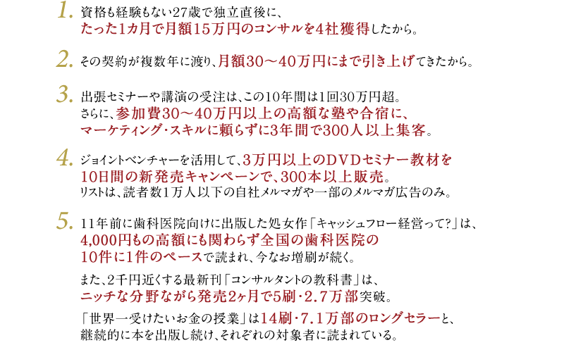 1・資格も経験もない27歳で独立直後に、たった1カ月で月額15万円のコンサルを4社獲得したから。　2・その契約が複数年に渡り、月額30～40万円にまで引き上げてきたから。　3・出張セミナーや講演の受注は、この10年間は1回30万円超。さらに、参加費30～40万円以上の高額な塾や合宿に、マーケティング・スキルに頼らずに3年間で300人以上集客。　4・ジョイントベンチャーを活用して、3万円以上のDVDセミナー教材を10日間の新発売キャンペーンで、300本以上販売。リストは、読者数1万人以下の自社メルマガや一部のメルマガ広告のみ。　5・11年前に歯科医院向けに出版した処女作「キャッシュフロー経営って？」は、4,000円もの高額にも関わらず全国の歯科医院の10件に1件のペースで読まれ、今なお増刷が続く。また、2千円近くする最新刊「コンサルタントの教科書」は、ニッチな分野ながら発売2ヶ月で5刷・2．7万部突破。「世界一受けたいお金の授業」は14刷・7．1万部のロングセラーと、継続的に本を出版し続け、それぞれの対象者に読まれている。