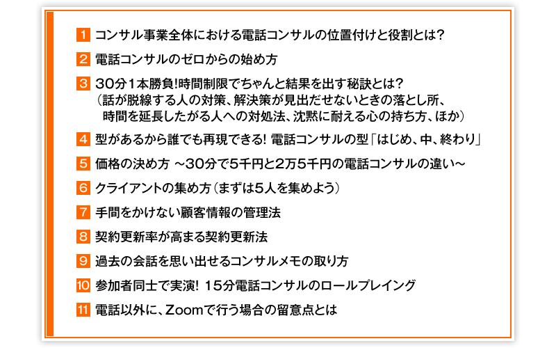 ①コンサル事業全体における電話コンサルの位置付けと役割とは? ②電話コンサルのゼロからの始め方 ③30分1本勝負!時間制限でちゃんと結果を出す秘訣とは?(話が脱線する人の対策、解決策が見出だせないときの落とし所、時間を延長したがる人への対処法、沈黙に耐える心の持ち方、ほか) ④型があるから誰でも再現できる! 電話コンサルの型「はじめ、中、終わり」 ⑤価格の決め方 ~ 30分で5千円と2万5千円の電話コンサルの違い ~ ⑥クライアントの集め方(まずは5人を集めよう) ⑦手間をかけない顧客情報の管理法 ⑧契約更新率が高まる契約更新法 ⑨過去の会話を思い出せるコンサルメモの取り方 ⑩参加者同士で実演!15分電話コンサルのロールプレイング ⑪電話以外に、Zoomで行う場合の留意点とは