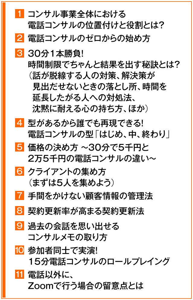 ①コンサル事業全体における電話コンサルの位置付けと役割とは? ②電話コンサルのゼロからの始め方 ③30分1本勝負!時間制限でちゃんと結果を出す秘訣とは?(話が脱線する人の対策、解決策が見出だせないときの落とし所、時間を延長したがる人への対処法、沈黙に耐える心の持ち方、ほか) ④型があるから誰でも再現できる! 電話コンサルの型「はじめ、中、終わり」 ⑤価格の決め方 ~ 30分で5千円と2万5千円の電話コンサルの違い ~ ⑥クライアントの集め方(まずは5人を集めよう) ⑦手間をかけない顧客情報の管理法 ⑧契約更新率が高まる契約更新法 ⑨過去の会話を思い出せるコンサルメモの取り方 ⑩参加者同士で実演!15分電話コンサルのロールプレイング ⑪電話以外に、Zoomで行う場合の留意点とは