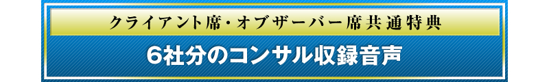 クライアント席・オブザーバー席共通特典 6社分のコンサル収録音声