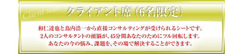 クライアント席（6名限定）和仁達也と鳥内浩一から直接コンサルティングが受けられるシートです。2人のコンサルタントの頭脳が、45分間あなたのためにフル回転します。あなたの今の悩み、課題を、その場で解決することができます。