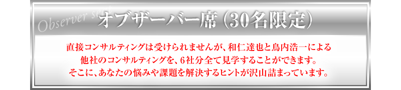 オブザーバー席（30名限定）直接コンサルティングは受けられませんが、和仁達也と鳥内浩一による他社のコンサルティングを、6社分全て見学することができます。そこに、あなたの悩みや課題を解決するヒントが沢山詰まっています。