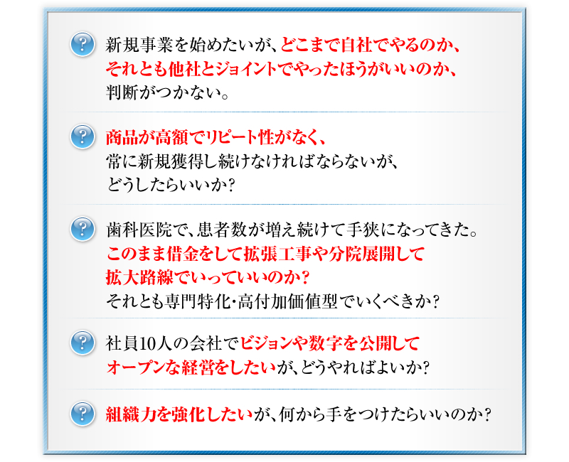 新規事業を始めたいが、どこまで自社でやるのか、それとも他社とジョイントでやったほうがいいのか、判断がつかない。　商品が高額でリピート性がなく、常に新規獲得し続けなければならないが、どうしたらいいか？　歯科医院で、患者数が増え続けて手狭になってきた。このまま借金をして拡張工事や分院展開して拡大路線でいっていいのか？それとも専門特化・高付加価値型でいくべきか？　社員10人の会社でビジョンや数字を公開してオープンな経営をしたいが、どうやればよいか？　組織力を強化したいが、何から手をつけたらいいのか？