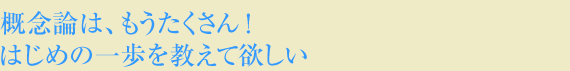 概念論はもうたくさん!はじめの一歩を教えて欲しい