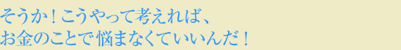 そうか!こうやって考えれば、お金のことで悩まなくていいんだ!
