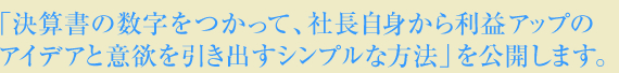 「決算書の数字をつかって、社長自身から利益アップのアイデアと意欲を引き出すシンプルな方法」を公開します。