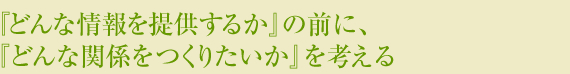 『どんな情報を提供するか』の前に、『どんな関係をつくりたいか』を考える。