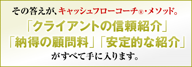 その答えが、キャッシュフローコーチ®・メソッド。「クライアントの信頼」「納得の顧問料」「安定的な紹介」がすべて手に入ります。