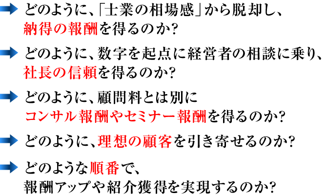 ⇒どのように、「士業の相場感」から脱却し、納得の報酬を得るのか？　⇒どのように、数字を起点に経営者の相談に乗り、社長の信頼を得るのか？　⇒どのように、税務顧問料とは別にコンサル報酬やセミナー報酬を得るのか？　⇒どのように、理想の顧客を引き寄せるのか？　⇒どのような順番で、報酬アップや紹介獲得を実現するのか？