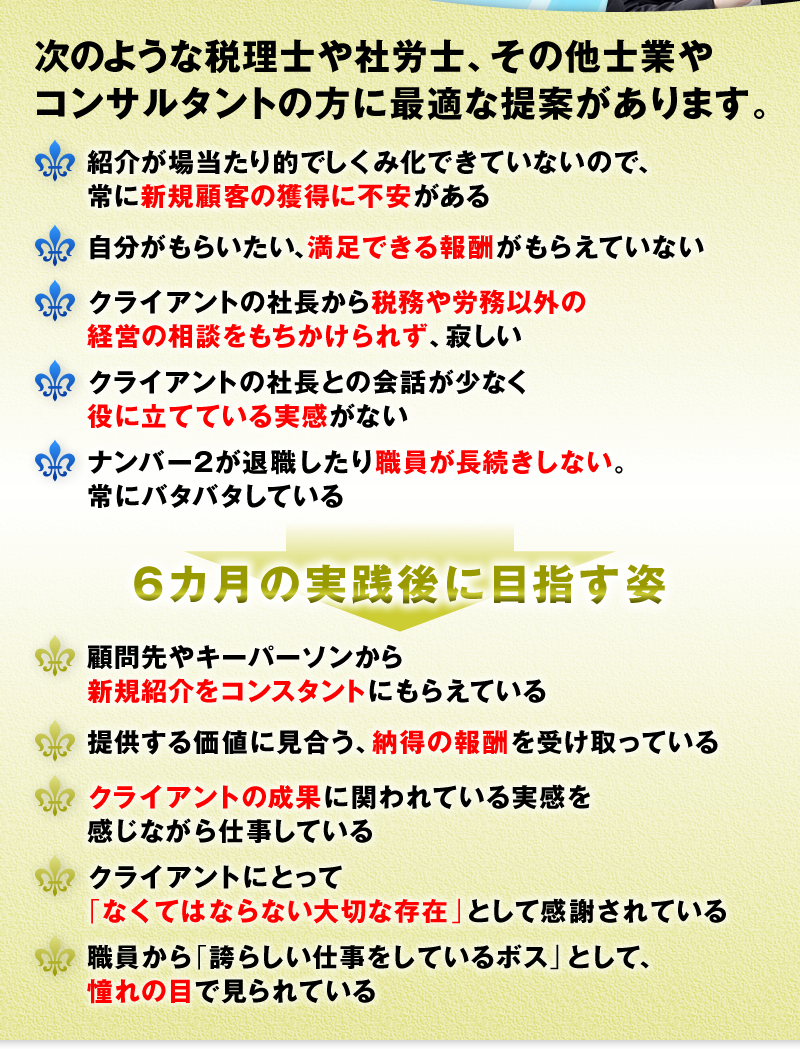 次のような税理士や社労士、コンサルタントの方に最適な提案があります。　□ 紹介が場当たり的でしくみ化できていないので、常に新規顧客の獲得に不安がある　□ 自分がもらいたい、満足できる報酬がもらえていない　□ クライアントの社長から税務や労務以外の経営の相談をもちかけられず、寂しい　□ クライアントの社長との会話が少なく役に立てている実感がない　□ ナンバー２が退職したり職員が長続きしない。常にバタバタしている　6カ月の実践後に目指す姿　□ 顧問先やキーパーソンから新規紹介をコンスタントにもらえている　□ 提供する価値に見合う、納得の報酬を受け取っている　□ クライアントの本業の成果に関われている実感を感じながら仕事している　□ クライアントにとって「なくてはならない大切な存在」として感謝されている　□ 職員から「誇らしい仕事をしているボス」として、憧れの目で見られている