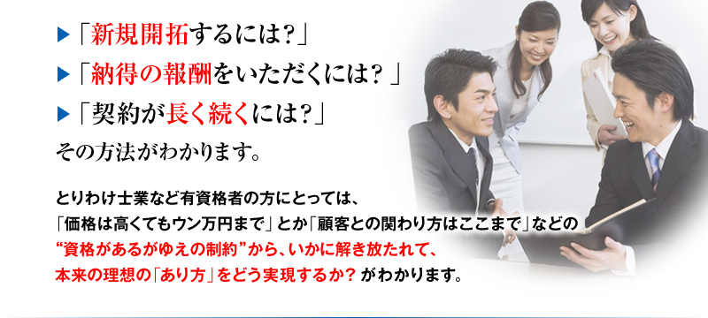 「新規開拓するには？」「納得の報酬をいただくには？」「契約が長く続くには？」その方法がわかります。とりわけ士業など有資格者の方にとっては、「価格は高くてもウン万円まで」とか「顧客との関わり方はここまで」などの“資格があるがゆえの制約”から、いかに解き放たれて、本来の理想の「あり方」をどう実現するか？がわかります。