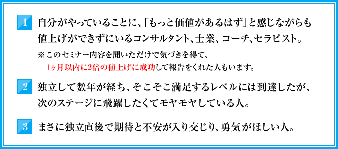 1．自分がやっていることに、「もっと価値があるはず」と感じながらも値上げができずにいるコンサルタント，士業、コーチ、セラピスト。（※このセミナー内容を聞いただけで気づきを得て、1ヶ月以内に2倍の値上げに成功して報告をくれた人もいます）　2．独立して数年が経ち、そこそこ満足するレベルには到達したが、次のステージに飛躍したくてモヤモヤしている人。　3．まさに独立直後で期待と不安が入り交じり、勇気がほしい人。