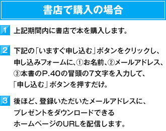 書店で購入の場合　1）上記期間内に書店で本を購入します。　2）下記の「いますぐ申し込む」ボタンをクリックし、お申し込みフォームに、①お名前、②メールアドレス、③本書のP.40の冒頭の7文字を入力して、「申し込む」ボタンを押すだけ。　3）後ほど、登録いただいたメールアドレスに、プレゼントをダウンロードできるホームページのURLを配信します。