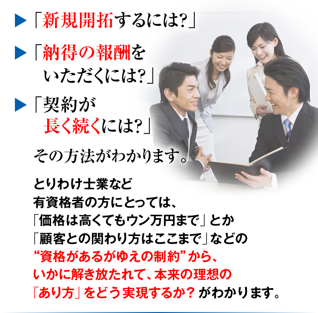 「新規開拓するには？」「納得の報酬をいただくには？」「契約が長く続くには？」その方法がわかります。とりわけ士業など有資格者の方にとっては、「価格は高くてもウン万円まで」とか「顧客との関わり方はここまで」などの“資格があるがゆえの制約”から、いかに解き放たれて、本来の理想の「あり方」をどう実現するか？がわかります。