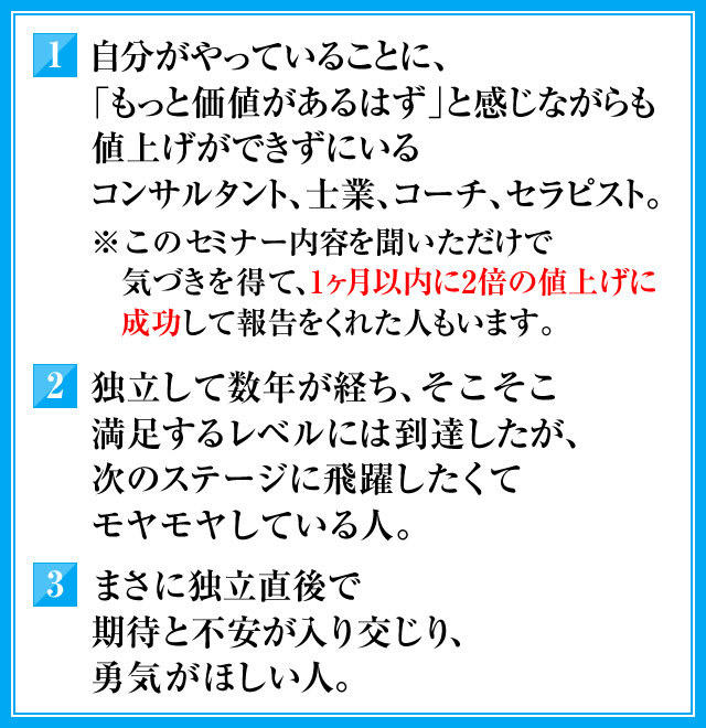 1．自分がやっていることに、「もっと価値があるはず」と感じながらも値上げができずにいるコンサルタント，士業、コーチ、セラピスト。（※このセミナー内容を聞いただけで気づきを得て、1ヶ月以内に2倍の値上げに成功して報告をくれた人もいます）　2．独立して数年が経ち、そこそこ満足するレベルには到達したが、次のステージに飛躍したくてモヤモヤしている人。　3．まさに独立直後で期待と不安が入り交じり、勇気がほしい人。