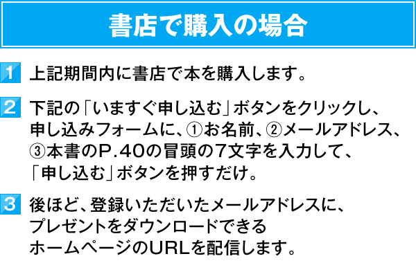 書店で購入の場合　1）上記期間内に書店で本を購入します。　2）下記の「いますぐ申し込む」ボタンをクリックし、お申し込みフォームに、①お名前、②メールアドレス、③本書のP.40の冒頭の7文字を入力して、「申し込む」ボタンを押すだけ。　3）後ほど、登録いただいたメールアドレスに、プレゼントをダウンロードできるホームページのURLを配信します。