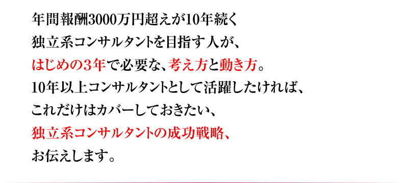 年間報酬3000万円超えが10年続く 独立系コンサルタントを目指す人が、はじめの3年で必要な、考え方と動き方。10年以上コンサルタントとして活躍したければ、これだけはカバーしておきたい、独立系コンサルタントの成功戦略、お伝えします。